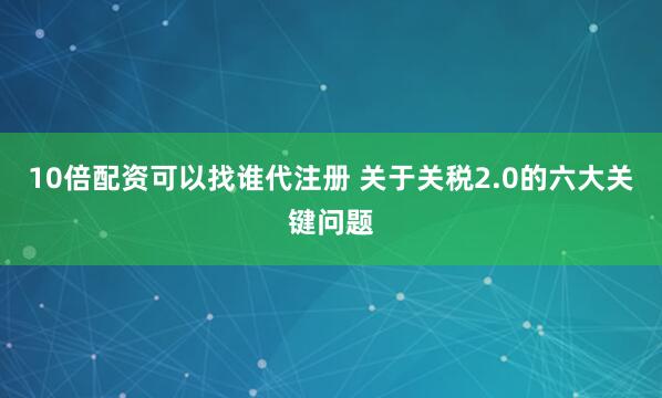 10倍配资可以找谁代注册 关于关税2.0的六大关键问题