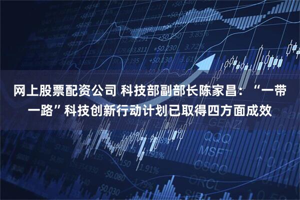 网上股票配资公司 科技部副部长陈家昌：“一带一路”科技创新行动计划已取得四方面成效