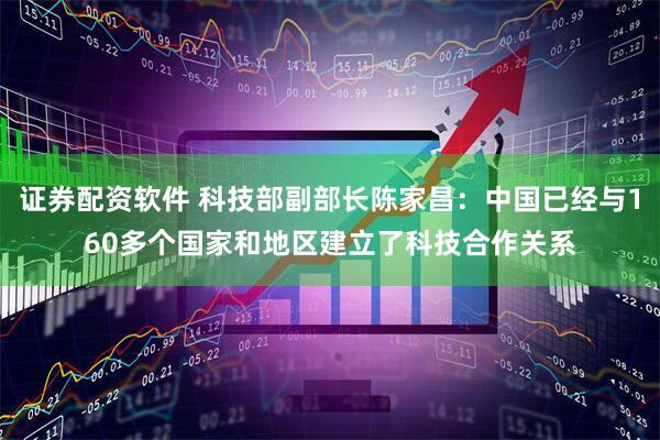 证券配资软件 科技部副部长陈家昌：中国已经与160多个国家和地区建立了科技合作关系