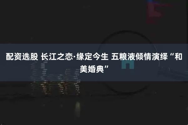 配资选股 长江之恋·缘定今生 五粮液倾情演绎“和美婚典”