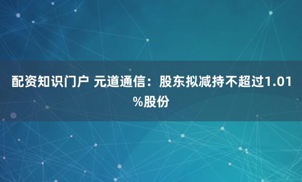 配资知识门户 元道通信：股东拟减持不超过1.01%股份