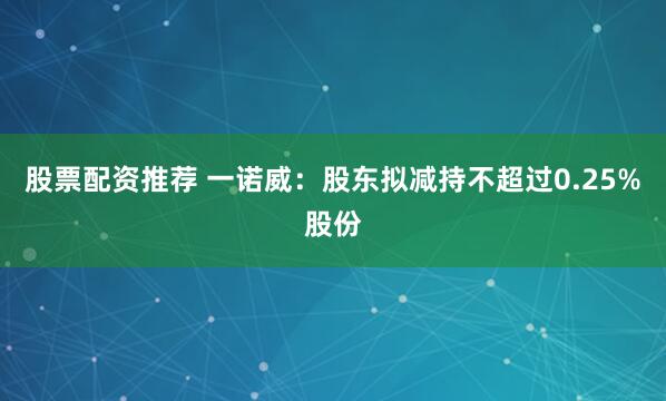股票配资推荐 一诺威：股东拟减持不超过0.25%股份
