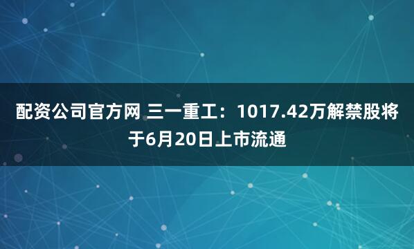 配资公司官方网 三一重工：1017.42万解禁股将于6月20日上市流通