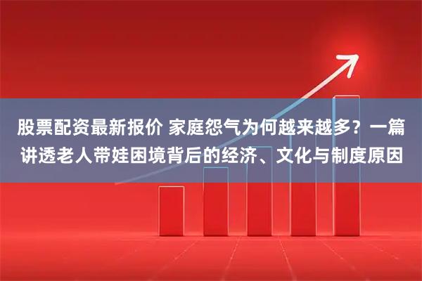 股票配资最新报价 家庭怨气为何越来越多？一篇讲透老人带娃困境背后的经济、文化与制度原因