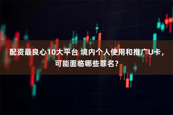 配资最良心10大平台 境内个人使用和推广U卡，可能面临哪些罪名？