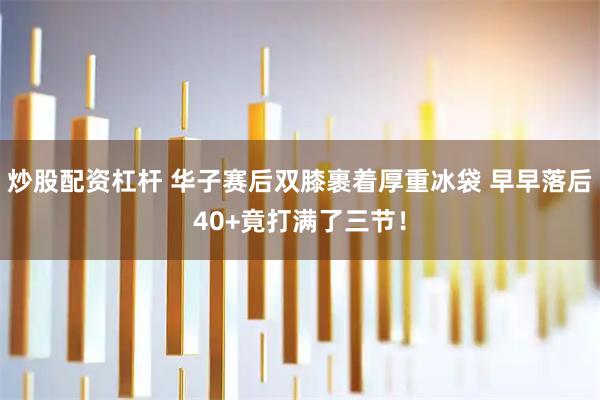 炒股配资杠杆 华子赛后双膝裹着厚重冰袋 早早落后40+竟打满了三节！