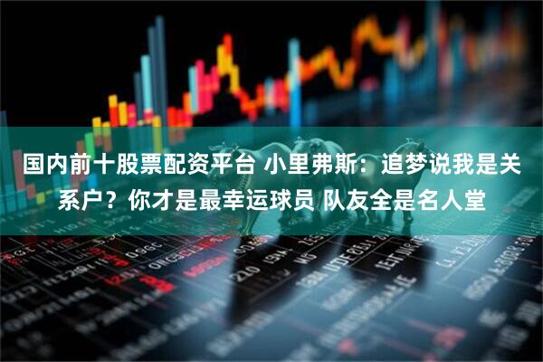 国内前十股票配资平台 小里弗斯：追梦说我是关系户？你才是最幸运球员 队友全是名人堂