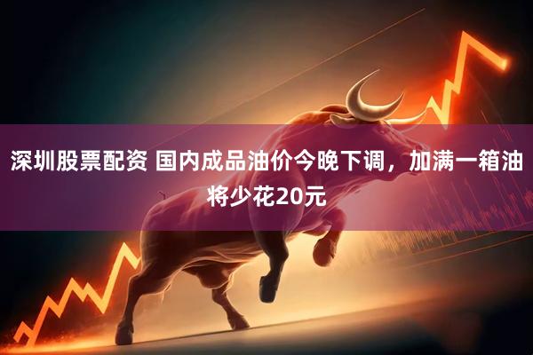 深圳股票配资 国内成品油价今晚下调，加满一箱油将少花20元