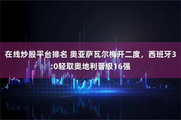 在线炒股平台排名 奥亚萨瓦尔梅开二度，西班牙3:0轻取奥地利晋级16强